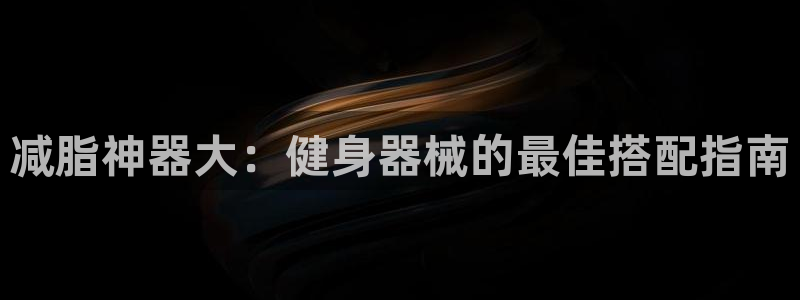 尊龙官方平台：减脂神器大：健身器械的最佳搭配指南